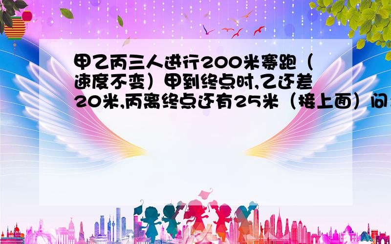 甲乙丙三人进行200米赛跑（速度不变）甲到终点时,乙还差20米,丙离终点还有25米（接上面）问：乙到终点时,丙距终点多少米?