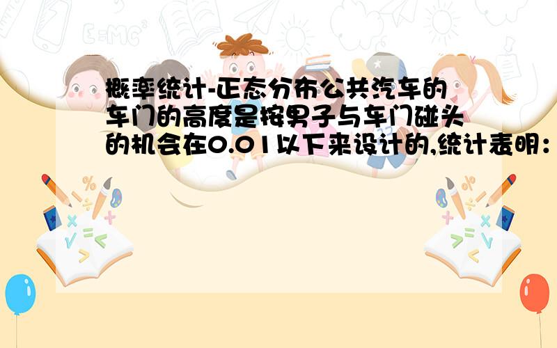 概率统计-正态分布公共汽车的车门的高度是按男子与车门碰头的机会在0.01以下来设计的,统计表明：男子身高X~N（167,7^2）,试问公共汽车的车门的高度如何确定.（答案是184.31,但是我算的不对