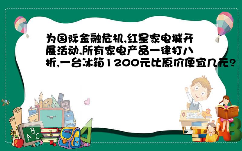 为国际金融危机,红星家电城开展活动,所有家电产品一律打八折,一台冰箱1200元比原价便宜几元?（利息锐5％）