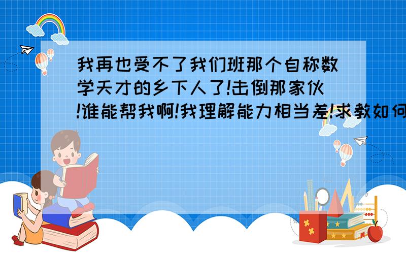 我再也受不了我们班那个自称数学天才的乡下人了!击倒那家伙!谁能帮我啊!我理解能力相当差!求教如何增强对数学的理解能力和如何变成数学学霸!