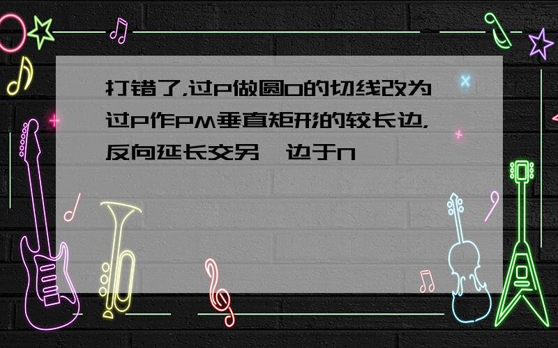 打错了，过P做圆O的切线改为过P作PM垂直矩形的较长边，反向延长交另一边于N