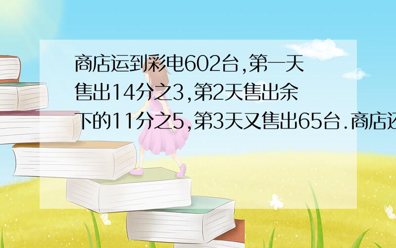 商店运到彩电602台,第一天售出14分之3,第2天售出余下的11分之5,第3天又售出65台.商店还剩彩电多少台?