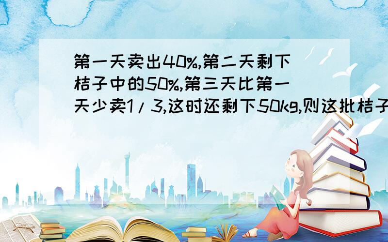 第一天卖出40%,第二天剩下桔子中的50%,第三天比第一天少卖1/3,这时还剩下50kg,则这批桔子共有（）千克某商店进了一批桔子,第一天卖出40%,第二天卖出剩下桔子中的50%,第三天比第一天少卖1/3,