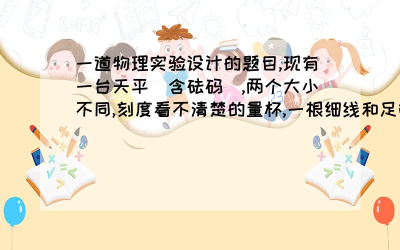 一道物理实验设计的题目,现有一台天平（含砝码）,两个大小不同,刻度看不清楚的量杯,一根细线和足够的水,使用这些器材测定小铁块的密度,写出实验的步骤密度的表达式我试验设计的方面