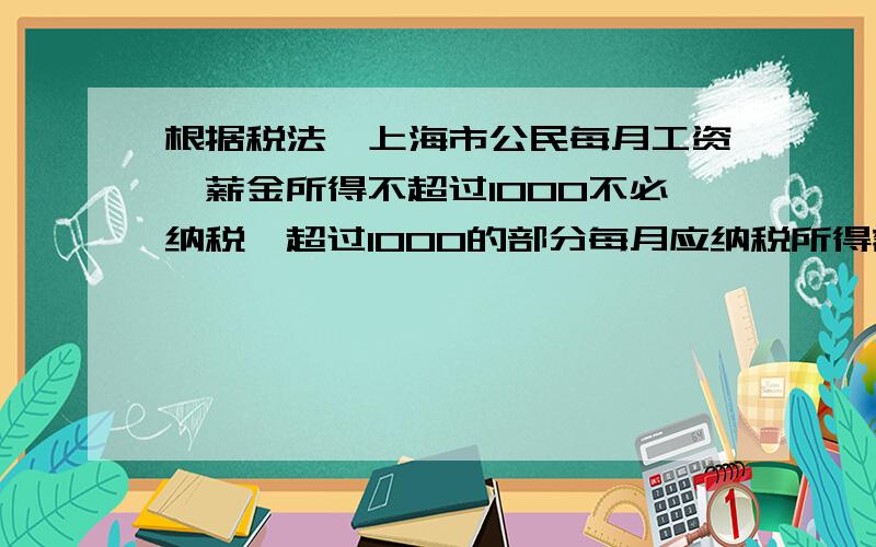 根据税法,上海市公民每月工资,薪金所得不超过1000不必纳税,超过1000的部分每月应纳税所得额,（不超过500部分每月5%,超过500至2000部分每月10%,超过2000至5000部分15%） 小明妈妈本月纳税135元,她