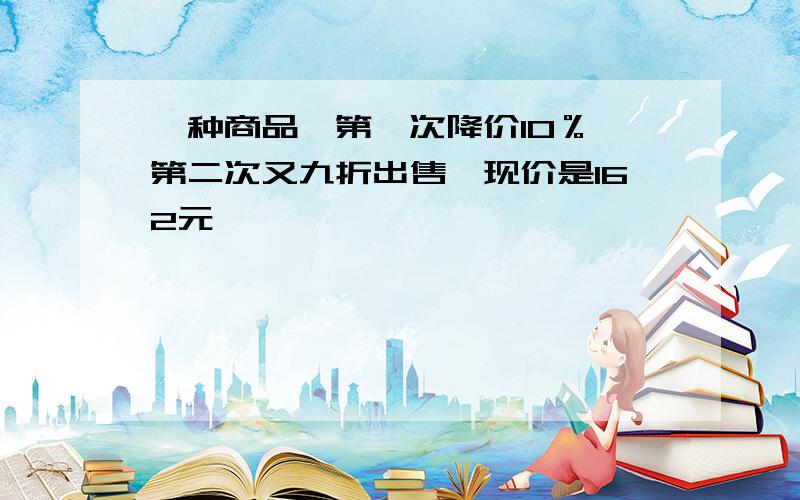 一种商品,第一次降价10％,第二次又九折出售,现价是162元,