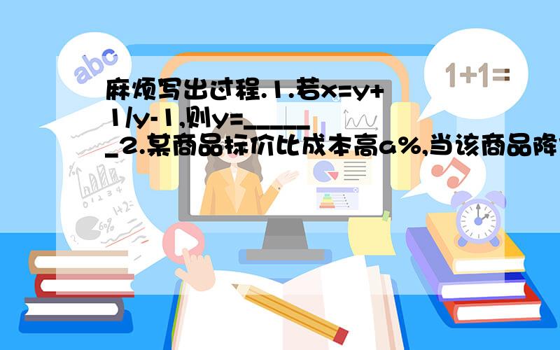 麻烦写出过程.1.若x=y+1/y-1,则y=______2.某商品标价比成本高a%,当该商品降价出售时,为了不亏本,降价幅度不得超过b%,则b=_______（用a表示）3.某电信局现有600个已申请装机的ADSL（网络快车）用户,