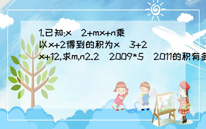 1.已知:x^2+mx+n乘以x+2得到的积为x^3+2x+12,求m,n2.2^2009*5^2011的积有多少个0?是几位数?3.有理数x,y,z满足｜x-y-2｜+（3x-6y-7）^2+｜3y+3z-4｜=0,求x^3n y^3n+1 z^4n-x的值 （n是正整数） 求x,y,