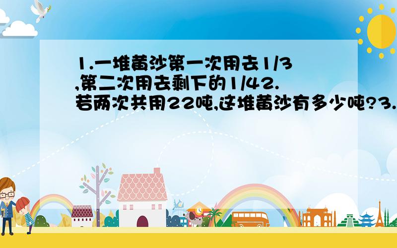 1.一堆黄沙第一次用去1/3,第二次用去剩下的1/42.若两次共用22吨,这堆黄沙有多少吨?3.若第一次比第二次多用去2吨,这堆黄沙共有多少吨?