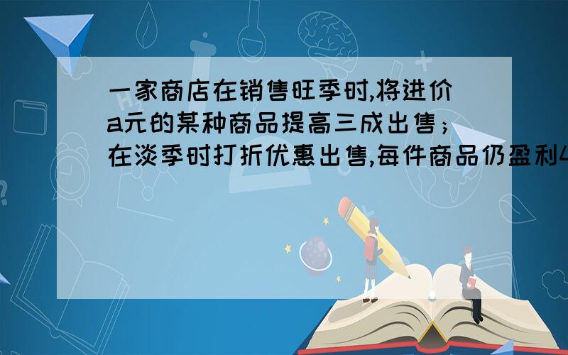 一家商店在销售旺季时,将进价a元的某种商品提高三成出售；在淡季时打折优惠出售,每件商品仍盈利4%,那么商家是打______折优惠.