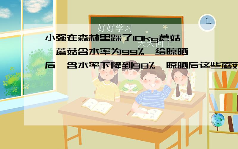 小强在森林里踩了10kg蘑菇,蘑菇含水率为99%,给晾晒后,含水率下降到98%,晾晒后这些蘑菇下降到多少千克?用方程解