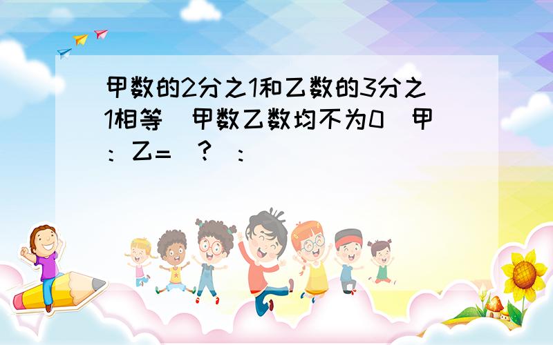 甲数的2分之1和乙数的3分之1相等（甲数乙数均不为0）甲：乙=(?):)