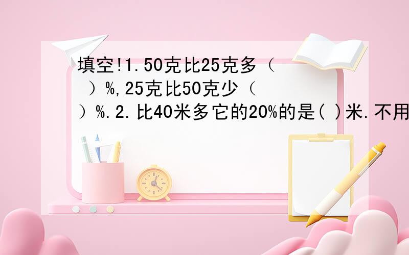 填空!1.50克比25克多（ ）%,25克比50克少（ ）%.2.比40米多它的20%的是( )米.不用计算!不用计算！还有两题！3.一个数的30%是60，这个数的20%是（ 4.3比（ ）少4%，5比（ ）多25%。