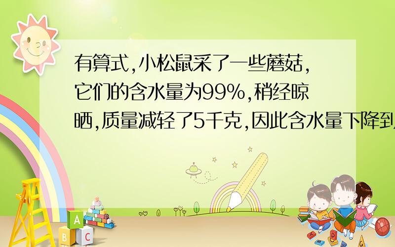 有算式,小松鼠采了一些蘑菇,它们的含水量为99%,稍经晾晒,质量减轻了5千克,因此含水量下降到98%,晾晒后的蘑菇重多少千克?