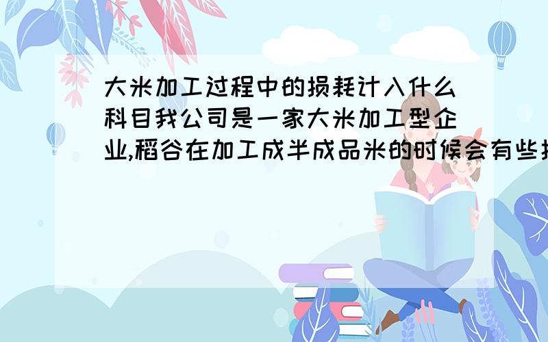 大米加工过程中的损耗计入什么科目我公司是一家大米加工型企业,稻谷在加工成半成品米的时候会有些损耗,比如100斤稻谷经过加工后会出65斤大米3.2斤碎米,11.7斤细糠,16.5斤谷壳,6.6斤的损耗,