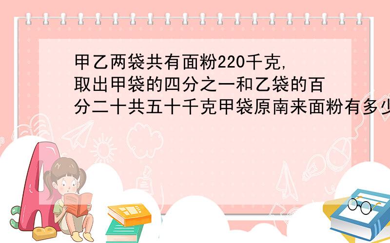 甲乙两袋共有面粉220千克,取出甲袋的四分之一和乙袋的百分二十共五十千克甲袋原南来面粉有多少千克