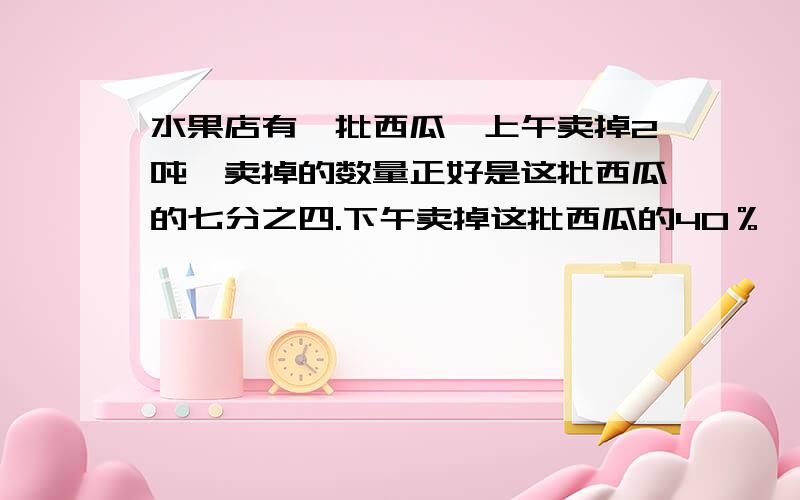 水果店有一批西瓜,上午卖掉2吨,卖掉的数量正好是这批西瓜的七分之四.下午卖掉这批西瓜的40％,下午卖掉了多少吨?