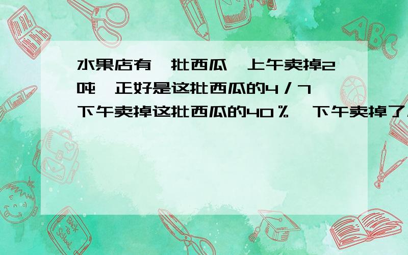 水果店有一批西瓜,上午卖掉2吨,正好是这批西瓜的4／7,下午卖掉这批西瓜的40％,下午卖掉了几吨?