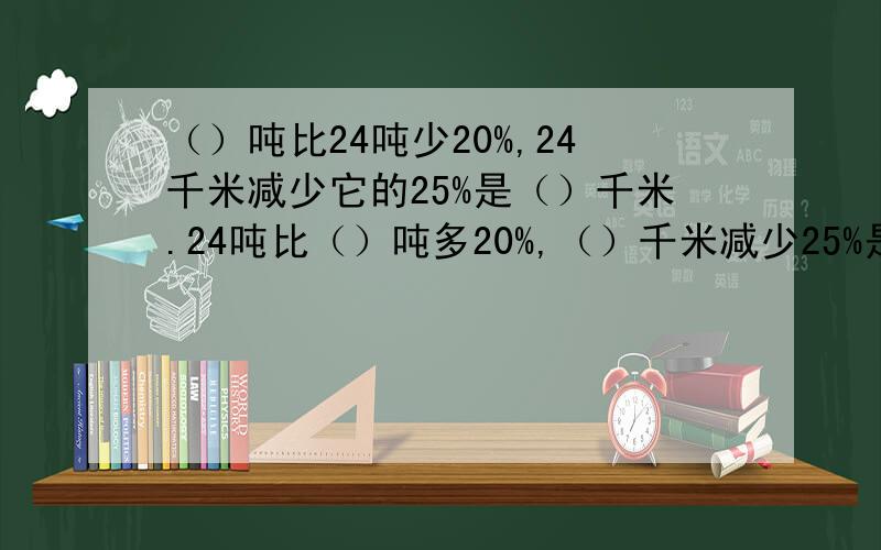 （）吨比24吨少20%,24千米减少它的25%是（）千米.24吨比（）吨多20%,（）千米减少25%是24千米.