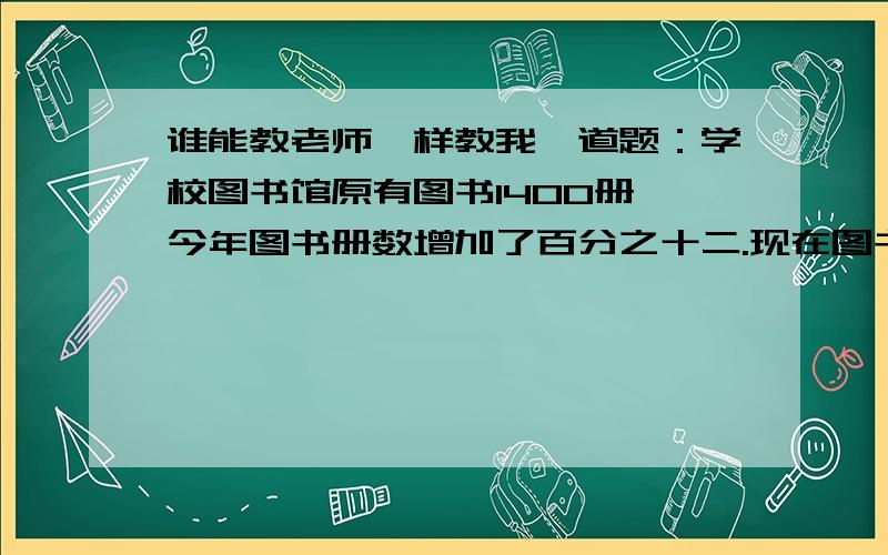 谁能教老师一样教我一道题：学校图书馆原有图书1400册,今年图书册数增加了百分之十二.现在图书室有多少册图书(要算式,解题思路)