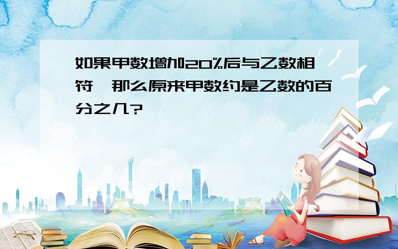 如果甲数增加20%后与乙数相符,那么原来甲数约是乙数的百分之几?