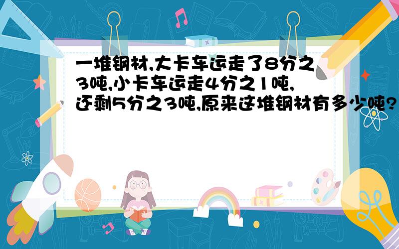 一堆钢材,大卡车运走了8分之3吨,小卡车运走4分之1吨,还剩5分之3吨,原来这堆钢材有多少吨?