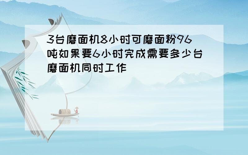 3台磨面机8小时可磨面粉96吨如果要6小时完成需要多少台磨面机同时工作