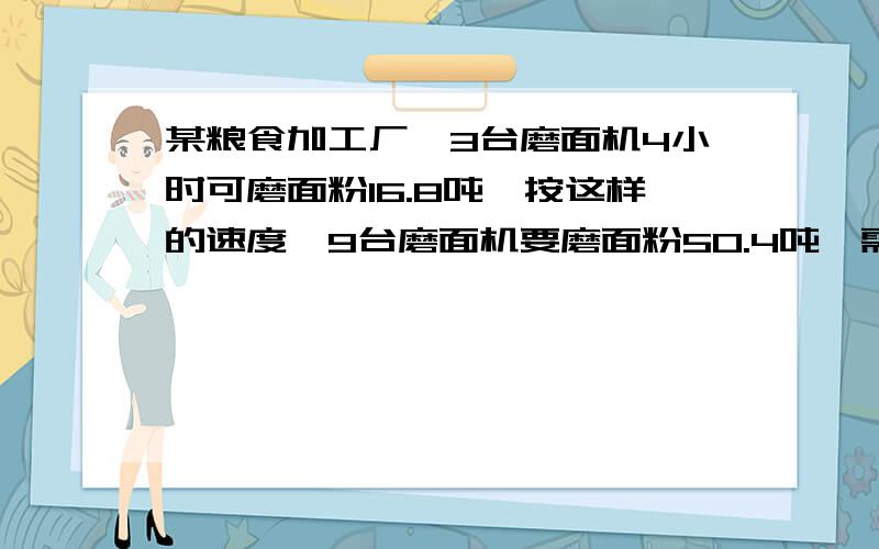 某粮食加工厂,3台磨面机4小时可磨面粉16.8吨,按这样的速度,9台磨面机要磨面粉50.4吨,需要多少小时?