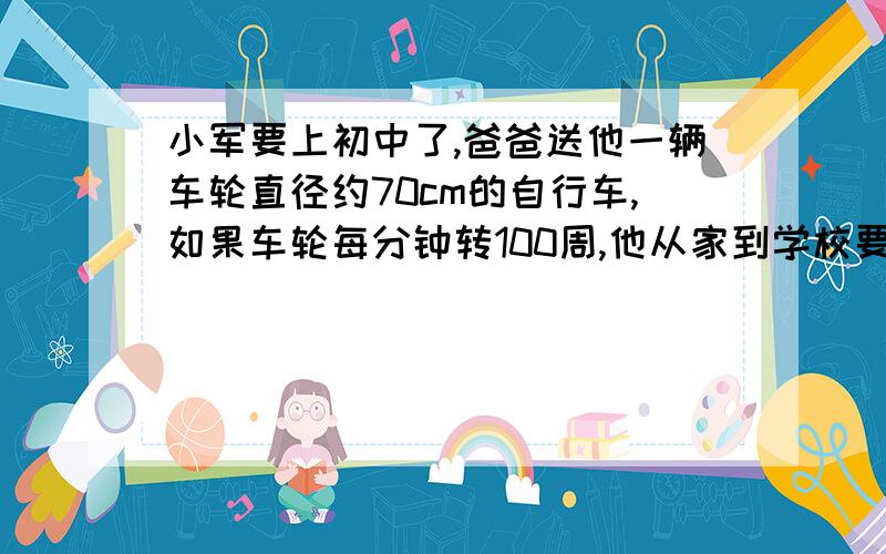 小军要上初中了,爸爸送他一辆车轮直径约70cm的自行车,如果车轮每分钟转100周,他从家到学校要骑车10分钟请伱帮他估算一下,从家到学校,大概有多远?