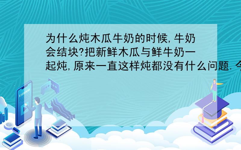 为什么炖木瓜牛奶的时候,牛奶会结块?把新鲜木瓜与鲜牛奶一起炖,原来一直这样炖都没有什么问题.今天下锅的时候,一时分心加了一些自来水进去,后来等热了,再看锅里吓了一跳,牛奶全成了