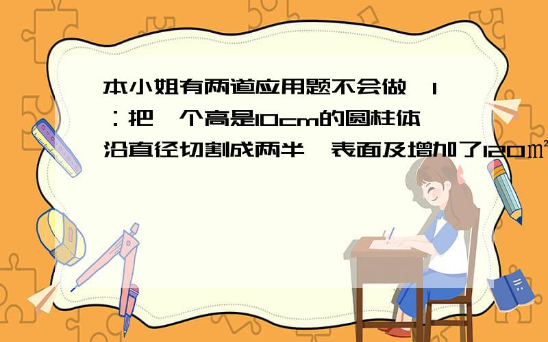 本小姐有两道应用题不会做,1：把一个高是10cm的圆柱体沿直径切割成两半,表面及增加了120㎡,原来那个圆柱体的体积是多少?2：一张长6.28m、宽3.14m的长方形纸,小张横着卷成一个圆柱,小芳竖着