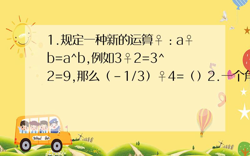 1.规定一种新的运算♀：a♀b=a^b,例如3♀2=3^2=9,那么（-1/3）♀4=（）2.一个角的补角与这个角的余角的和是150°,则这个角多少度（）3.一个单项式含x,y,z三个字母,它的系数为-1/2,次数为5次,则这