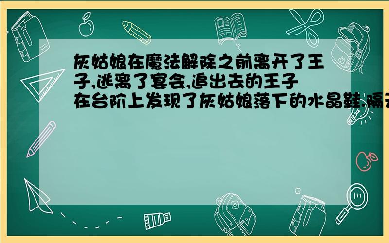 灰姑娘在魔法解除之前离开了王子,逃离了宴会,追出去的王子在台阶上发现了灰姑娘落下的水晶鞋.隔天,王子发了疯的在城里寻找水晶鞋的主人,当灰姑娘站在他面前的时候,王子羞愧的地下了