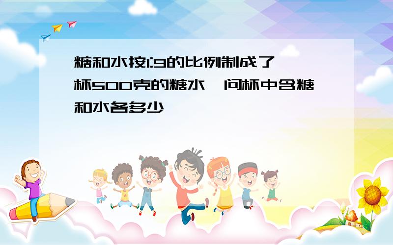 糖和水按1:9的比例制成了一杯500克的糖水,问杯中含糖和水各多少