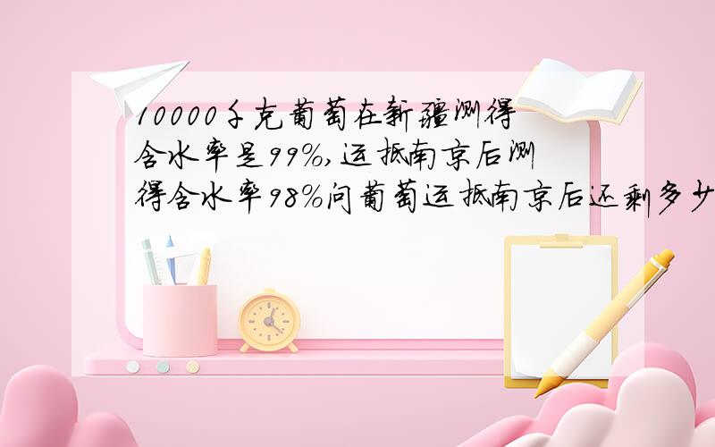 10000千克葡萄在新疆测得含水率是99%,运抵南京后测得含水率98%问葡萄运抵南京后还剩多少千克（途中损失霉烂不计）