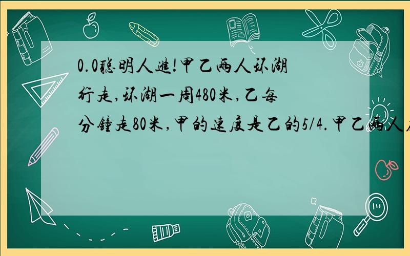 0.0聪明人进!甲乙两人环湖行走,环湖一周480米,乙每分钟走80米,甲的速度是乙的5/4.甲乙两人在同一地点同时出发背向而行,多长时间后可以相遇第一次?若两人不停地行走,那么10分钟之内可以相