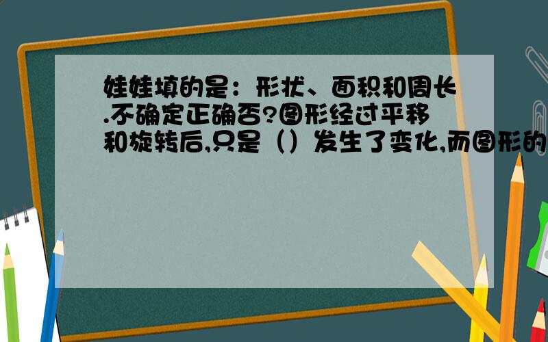 娃娃填的是：形状、面积和周长.不确定正确否?图形经过平移和旋转后,只是（）发生了变化,而图形的（）和（）没有变化.