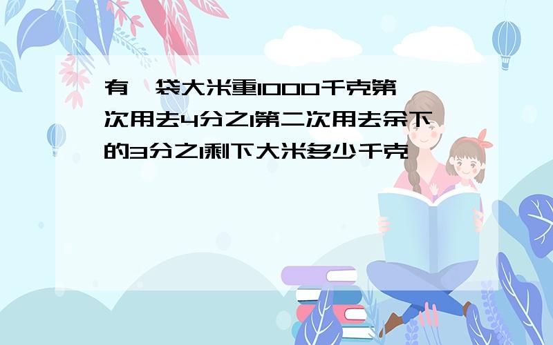 有一袋大米重1000千克第一次用去4分之1第二次用去余下的3分之1剩下大米多少千克