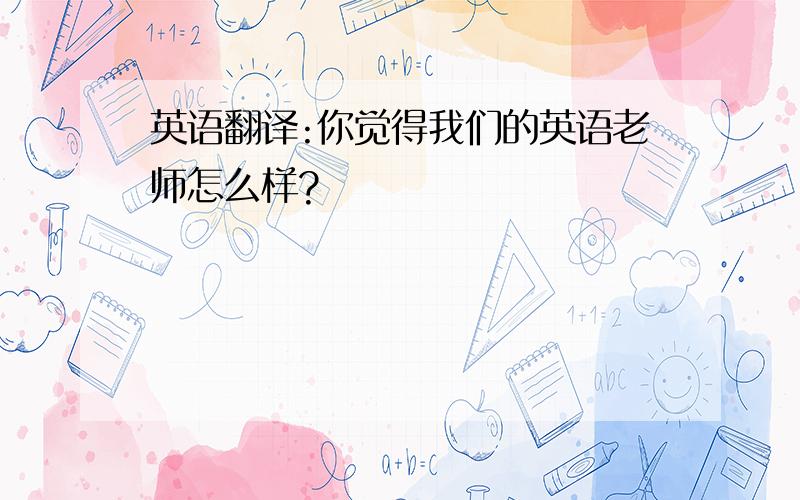 英语翻译:你觉得我们的英语老师怎么样?