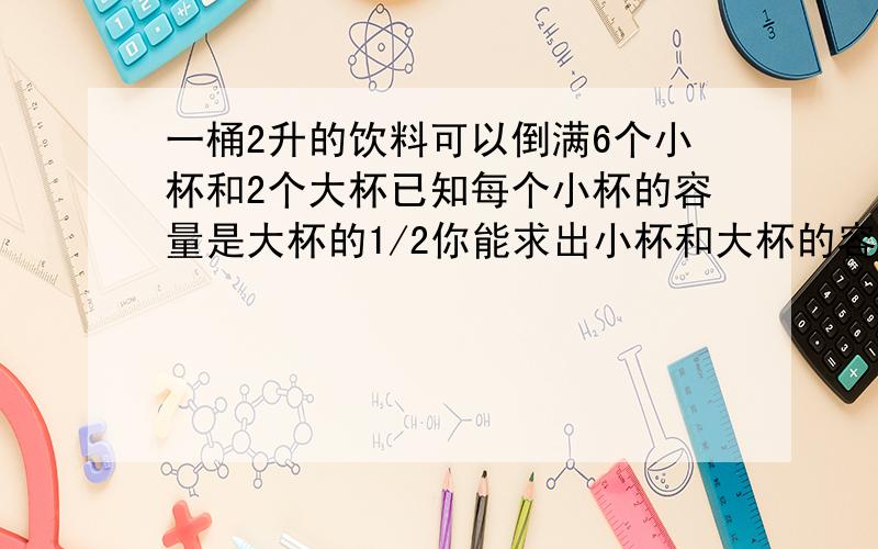 一桶2升的饮料可以倒满6个小杯和2个大杯已知每个小杯的容量是大杯的1/2你能求出小杯和大杯的容量各是多少要算式