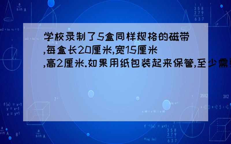 学校录制了5盒同样规格的磁带,每盒长20厘米,宽15厘米,高2厘米.如果用纸包装起来保管,至少需要多少平方厘米的纸?包装好后的体积是多少立方厘米?