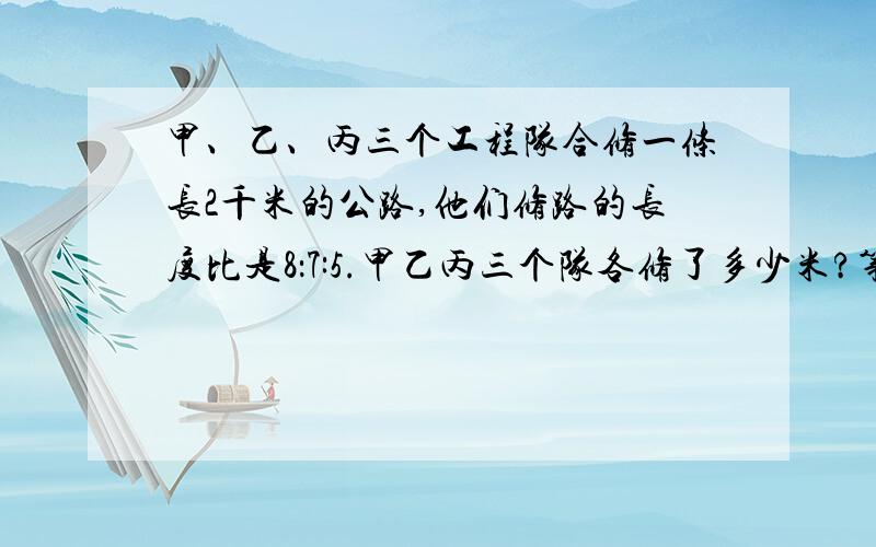 甲、乙、丙三个工程队合修一条长2千米的公路,他们修路的长度比是8：7:5.甲乙丙三个队各修了多少米?第一问：甲乙丙三个队各修了多少米？第二问：修好这条公路一共可得劳务费20万元，三