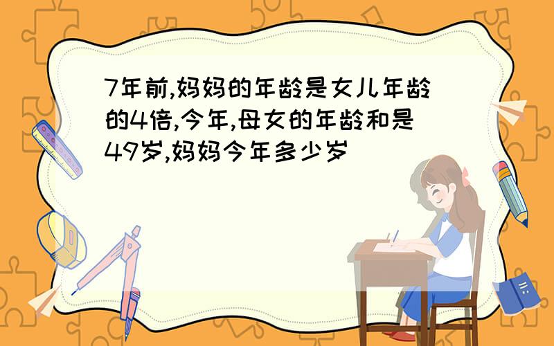 7年前,妈妈的年龄是女儿年龄的4倍,今年,母女的年龄和是49岁,妈妈今年多少岁