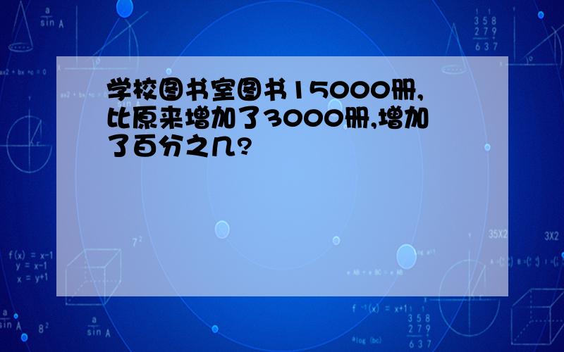 学校图书室图书15000册,比原来增加了3000册,增加了百分之几?