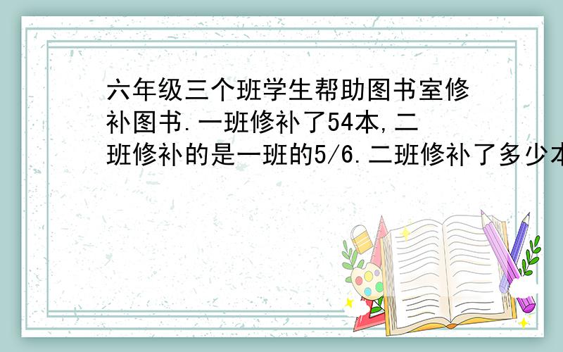 六年级三个班学生帮助图书室修补图书.一班修补了54本,二班修补的是一班的5/6.二班修补了多少本?三班修补的比二班多1/5,三班修补了多少本?