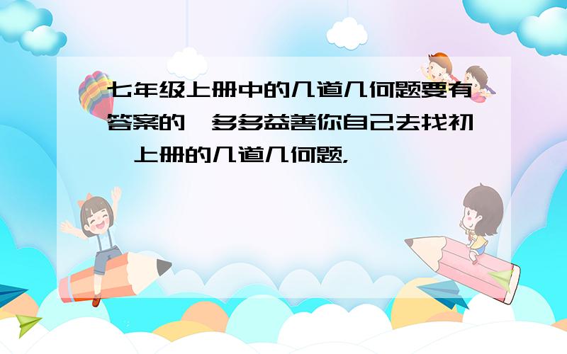 七年级上册中的几道几何题要有答案的,多多益善你自己去找初一上册的几道几何题，