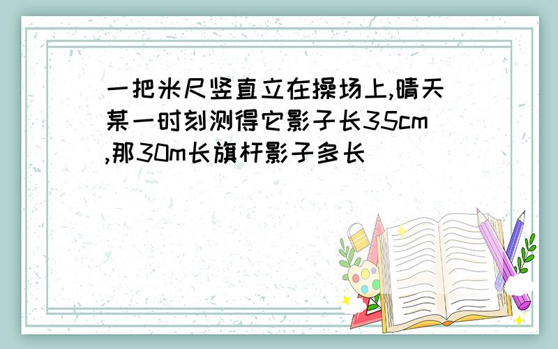 一把米尺竖直立在操场上,晴天某一时刻测得它影子长35cm,那30m长旗杆影子多长