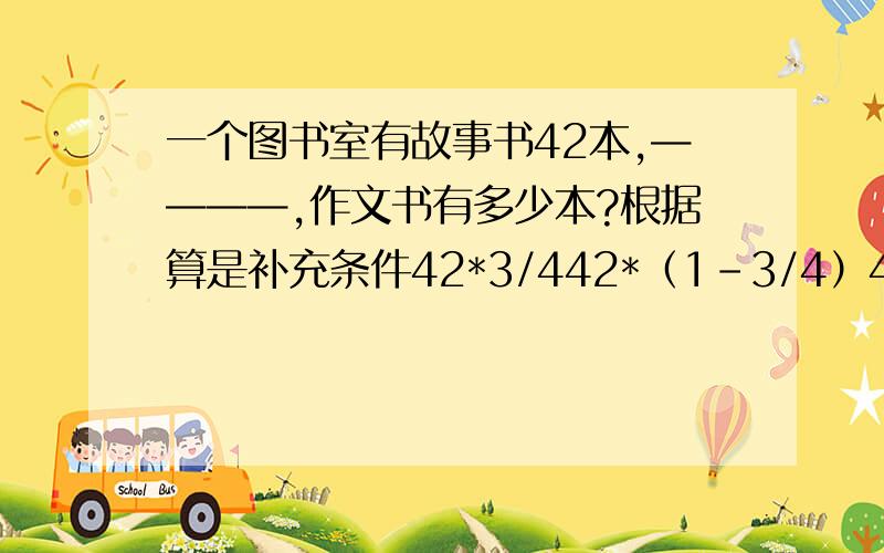 一个图书室有故事书42本,————,作文书有多少本?根据算是补充条件42*3/442*（1-3/4）42÷3/442÷（1+3/4）