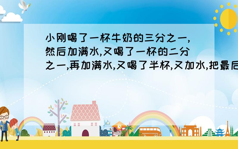 小刚喝了一杯牛奶的三分之一,然后加满水,又喝了一杯的二分之一,再加满水,又喝了半杯,又加水,把最后一杯全部喝完,他喝的牛奶多还是水多=￣ω￣=