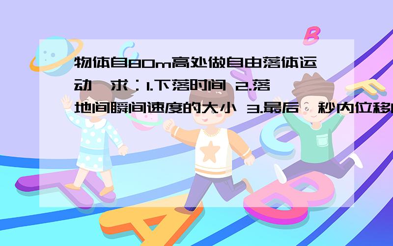 物体自80m高处做自由落体运动,求：1.下落时间 2.落地间瞬间速度的大小 3.最后一秒内位移的大小